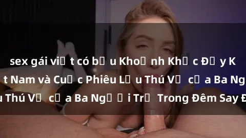 sex gái việt có bầu Khoảnh Khắc Đầy Kịch Tính: Sex  Việt Nam và Cuộc Phiêu Lưu Thú Vị của Ba Người Trẻ Trong Đêm Say Đắm