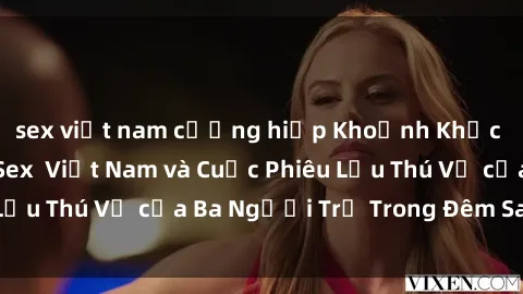 sex việt nam cưỡng hiếp Khoảnh Khắc Đầy Kịch Tính: Sex  Việt Nam và Cuộc Phiêu Lưu Thú Vị của Ba Người Trẻ Trong Đêm Say Đắm