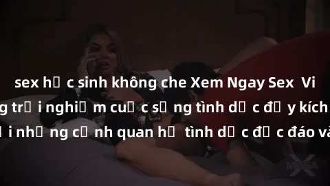 sex học sinh không che Xem Ngay Sex  Vietsub Full HD - Cùng trải nghiệm cuộc sống tình dục đầy kích thích với những cảnh quan hệ tình dục độc đáo và mãnh liệt trong bộ phim này!