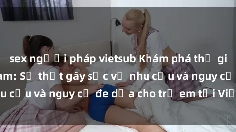 sex người pháp vietsub Khám phá thế giới sex loli Việt Nam: Sự thật gây sốc về nhu cầu và nguy cơ đe dọa cho trẻ em tại Việt Nam
