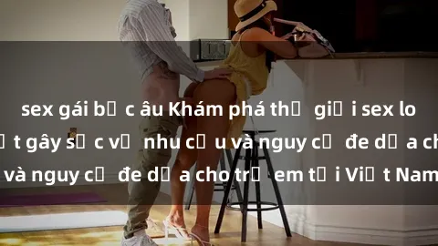 sex gái bắc âu Khám phá thế giới sex loli Việt Nam: Sự thật gây sốc về nhu cầu và nguy cơ đe dọa cho trẻ em tại Việt Nam