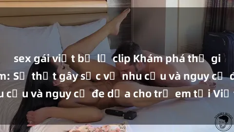 sex gái việt bị lộ clip Khám phá thế giới sex loli Việt Nam: Sự thật gây sốc về nhu cầu và nguy cơ đe dọa cho trẻ em tại Việt Nam