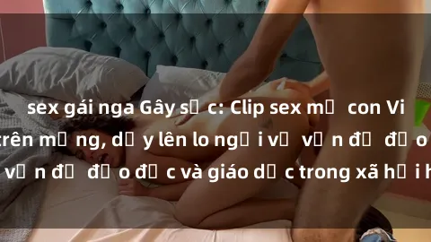 sex gái nga Gây sốc: Clip sex mẹ con Việt Nam lan truyền trên mạng, dấy lên lo ngại về vấn đề đạo đức và giáo dục trong xã hội hiện nay.