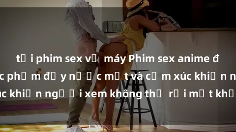 tải phim sex về máy Phim sex anime đỉnh cao: Những tác phẩm đầy nước mắt và cảm xúc khiến người xem không thể rời mắt khỏi màn hình