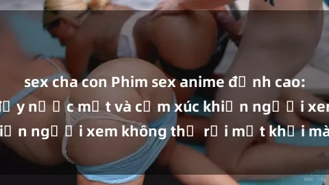 sex cha con Phim sex anime đỉnh cao: Những tác phẩm đầy nước mắt và cảm xúc khiến người xem không thể rời mắt khỏi màn hình