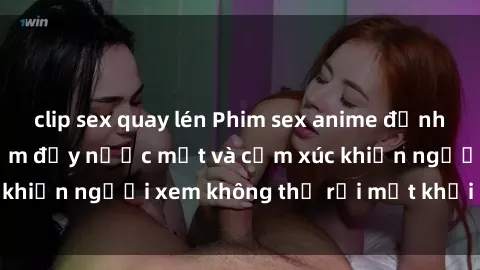 clip sex quay lén Phim sex anime đỉnh cao: Những tác phẩm đầy nước mắt và cảm xúc khiến người xem không thể rời mắt khỏi màn hình