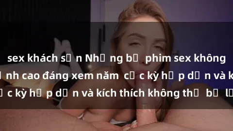 sex khách sạn Những bộ phim sex không che Nhật Bản đỉnh cao đáng xem năm  cực kỳ hấp dẫn và kích thích không thể bỏ lỡ!